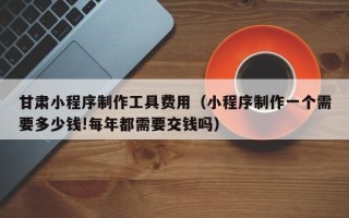 诸城甘肃小程序制作工具费用（小程序制作一个需要多少钱!每年都需要交钱吗）