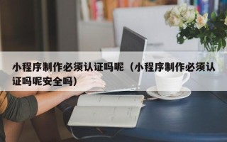 诸城小程序制作必须认证吗呢（小程序制作必须认证吗呢安全吗）