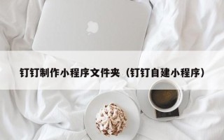 诸城钉钉制作小程序文件夹（钉钉自建小程序）