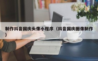 诸城制作抖音国庆头像小程序（抖音国庆图像制作）