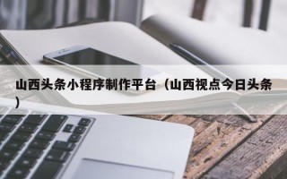 诸城山西头条小程序制作平台（山西视点今日头条）